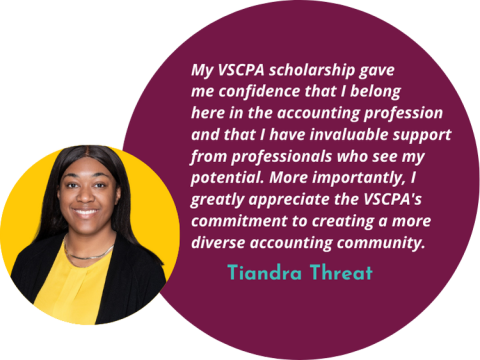 Quote: My VSCPA scholarship gave  me confidence that I belong  here in the accounting profession and that I have invaluable support from professionals who see my potential. More importantly, I greatly appreciate the VSCPA's commitment to creating a more diverse accounting community.